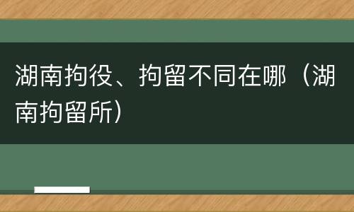 湖南拘役、拘留不同在哪（湖南拘留所）