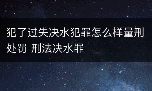 犯了过失决水犯罪怎么样量刑处罚 刑法决水罪