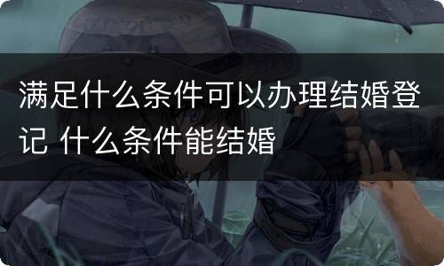 满足什么条件可以办理结婚登记 什么条件能结婚