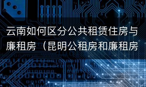 云南如何区分公共租赁住房与廉租房（昆明公租房和廉租房的区别）