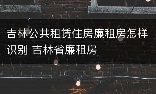 吉林公共租赁住房廉租房怎样识别 吉林省廉租房