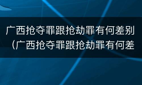 广西抢夺罪跟抢劫罪有何差别（广西抢夺罪跟抢劫罪有何差别呢）