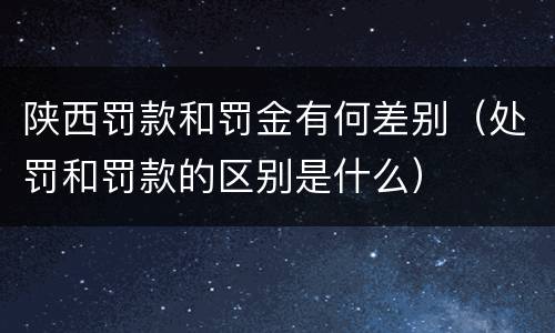 陕西罚款和罚金有何差别（处罚和罚款的区别是什么）