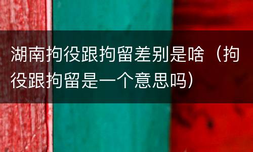 湖南拘役跟拘留差别是啥（拘役跟拘留是一个意思吗）