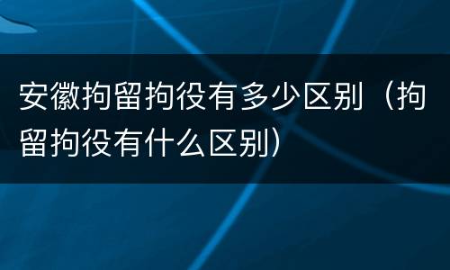 安徽拘留拘役有多少区别（拘留拘役有什么区别）