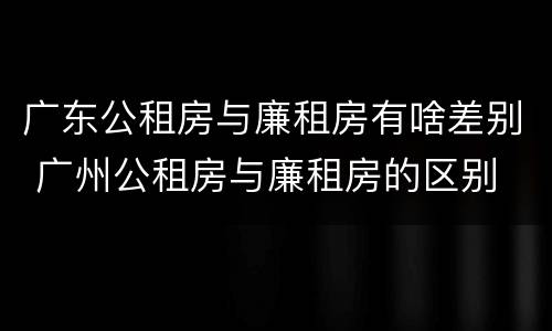 广东公租房与廉租房有啥差别 广州公租房与廉租房的区别