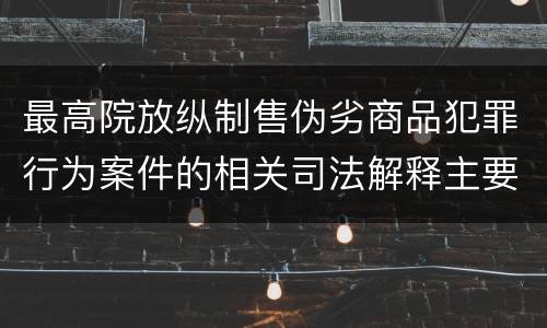 最高院放纵制售伪劣商品犯罪行为案件的相关司法解释主要规定有哪些