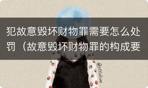 犯故意毁坏财物罪需要怎么处罚（故意毁坏财物罪的构成要件是什么?如何处罚?）