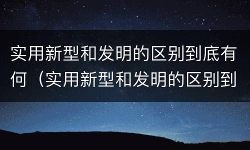 实用新型和发明的区别到底有何（实用新型和发明的区别到底有何关系）