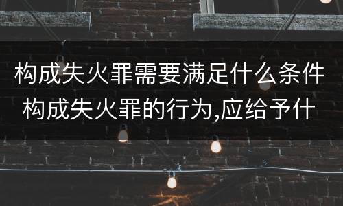 构成失火罪需要满足什么条件 构成失火罪的行为,应给予什么处罚