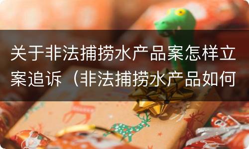 关于非法捕捞水产品案怎样立案追诉（非法捕捞水产品如何处理）