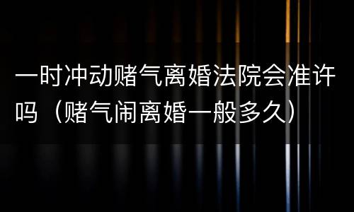 一时冲动赌气离婚法院会准许吗（赌气闹离婚一般多久）