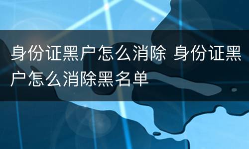 身份证黑户怎么消除 身份证黑户怎么消除黑名单