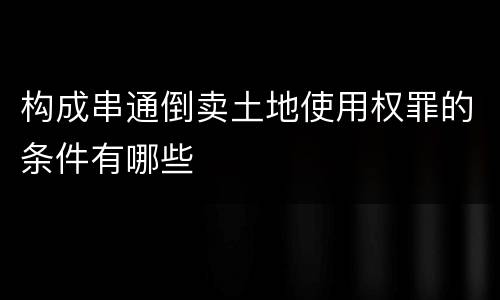 构成串通倒卖土地使用权罪的条件有哪些