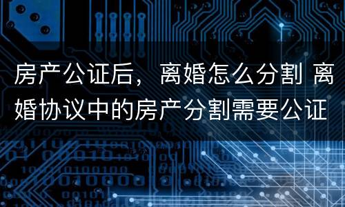 房产公证后，离婚怎么分割 离婚协议中的房产分割需要公证吗