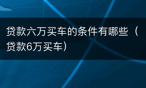 贷款六万买车的条件有哪些（贷款6万买车）