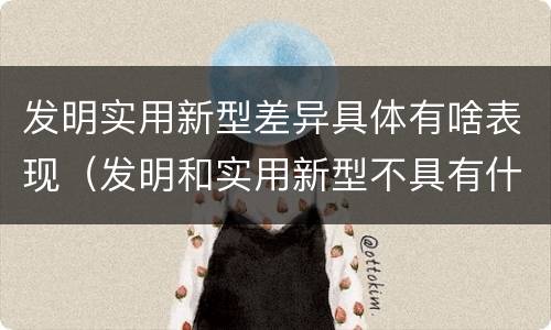 发明实用新型差异具体有啥表现（发明和实用新型不具有什么特性）