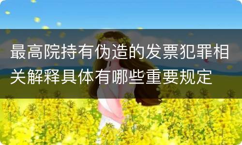 最高院持有伪造的发票犯罪相关解释具体有哪些重要规定