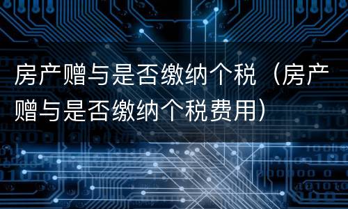 房产赠与是否缴纳个税（房产赠与是否缴纳个税费用）