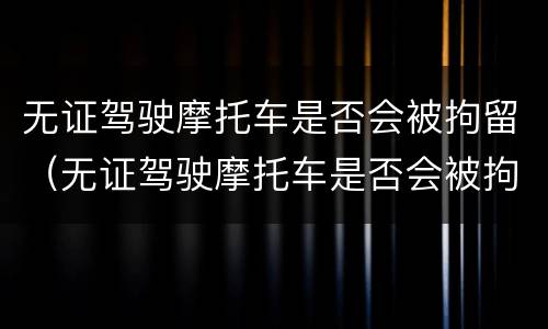无证驾驶摩托车是否会被拘留（无证驾驶摩托车是否会被拘留处罚）