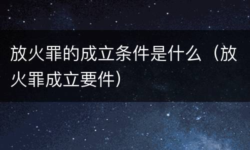 放火罪的成立条件是什么（放火罪成立要件）
