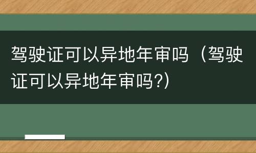 驾驶证可以异地年审吗（驾驶证可以异地年审吗?）