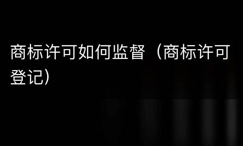 商标许可如何监督（商标许可登记）