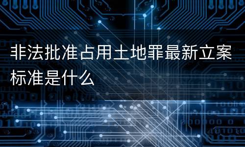 非法批准占用土地罪最新立案标准是什么