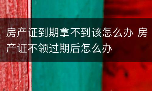 房产证到期拿不到该怎么办 房产证不领过期后怎么办