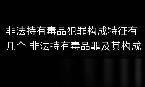 非法持有毒品犯罪构成特征有几个 非法持有毒品罪及其构成特征