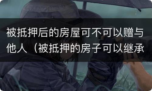 被抵押后的房屋可不可以赠与他人（被抵押的房子可以继承吗）