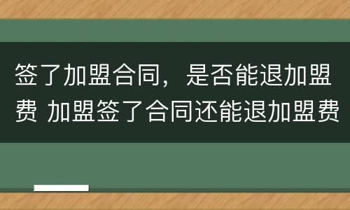 签了加盟合同，是否能退加盟费 加盟签了合同还能退加盟费吗