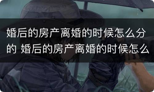 婚后的房产离婚的时候怎么分的 婚后的房产离婚的时候怎么分的呢