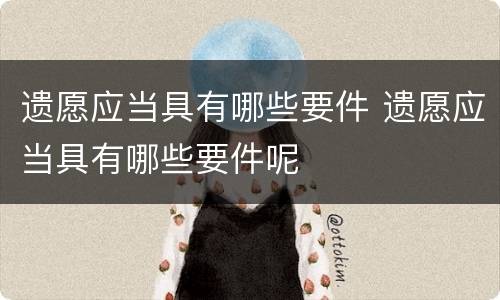 遗愿应当具有哪些要件 遗愿应当具有哪些要件呢