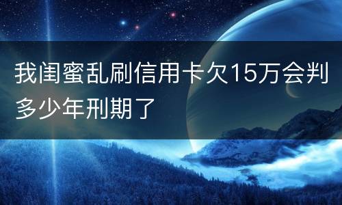 我闺蜜乱刷信用卡欠15万会判多少年刑期了