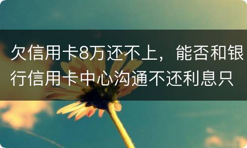 欠信用卡8万还不上，能否和银行信用卡中心沟通不还利息只还本金