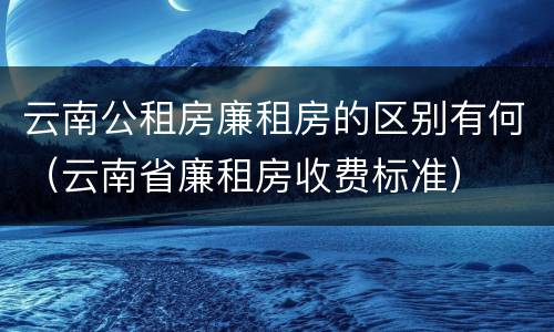 云南公租房廉租房的区别有何（云南省廉租房收费标准）