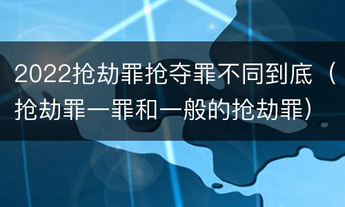 2022抢劫罪抢夺罪不同到底（抢劫罪一罪和一般的抢劫罪）