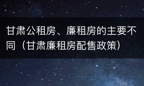 甘肃公租房、廉租房的主要不同（甘肃廉租房配售政策）