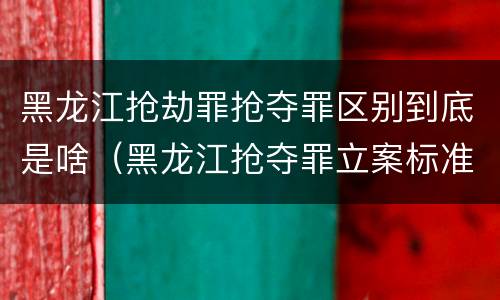 黑龙江抢劫罪抢夺罪区别到底是啥（黑龙江抢夺罪立案标准）