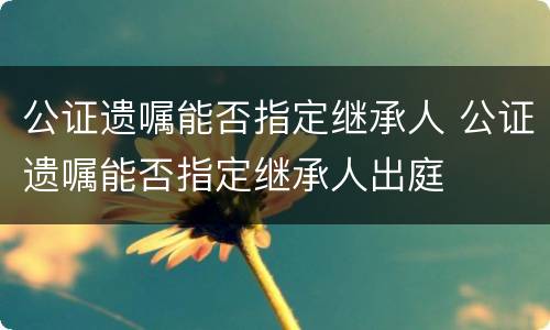 公证遗嘱能否指定继承人 公证遗嘱能否指定继承人出庭