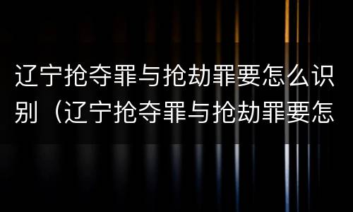 辽宁抢夺罪与抢劫罪要怎么识别（辽宁抢夺罪与抢劫罪要怎么识别的）