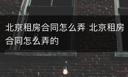 北京租房合同怎么弄 北京租房合同怎么弄的