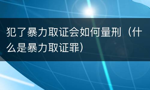犯了暴力取证会如何量刑（什么是暴力取证罪）