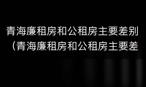 青海廉租房和公租房主要差别（青海廉租房和公租房主要差别是什么）