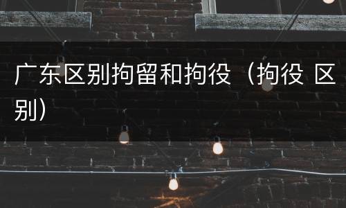 广东区别拘留和拘役（拘役 区别）