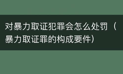对暴力取证犯罪会怎么处罚（暴力取证罪的构成要件）