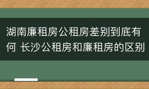 湖南廉租房公租房差别到底有何 长沙公租房和廉租房的区别