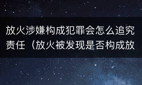 放火涉嫌构成犯罪会怎么追究责任（放火被发现是否构成放火罪）