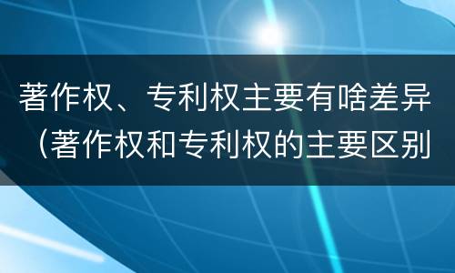 著作权、专利权主要有啥差异（著作权和专利权的主要区别）